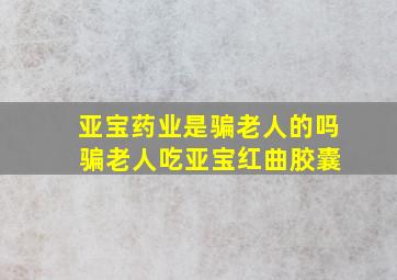 亚宝药业是骗老人的吗 骗老人吃亚宝红曲胶囊